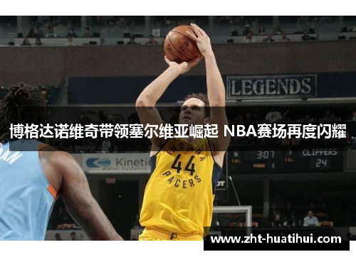 博格达诺维奇带领塞尔维亚崛起 NBA赛场再度闪耀