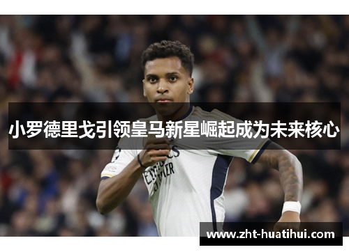 小罗德里戈引领皇马新星崛起成为未来核心 小罗德里戈引领皇马新星崛起成为未来核心